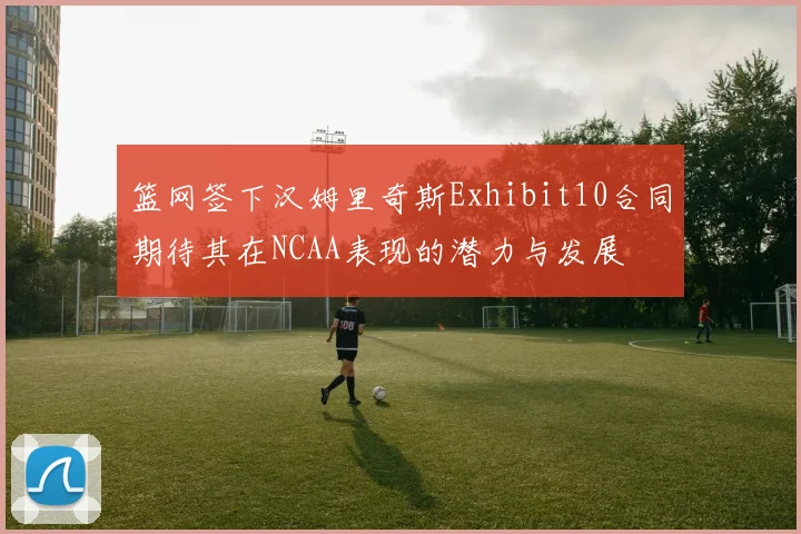 篮网签下汉姆里奇斯Exhibit10合同期待其在NCAA表现的潜力与发展