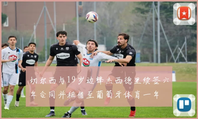 切尔西与19岁边锋杰西德里续签六年合同并租借至葡萄牙体育一年