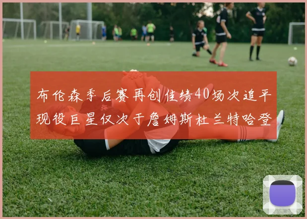布伦森季后赛再创佳绩40场次追平现役巨星仅次于詹姆斯杜兰特哈登