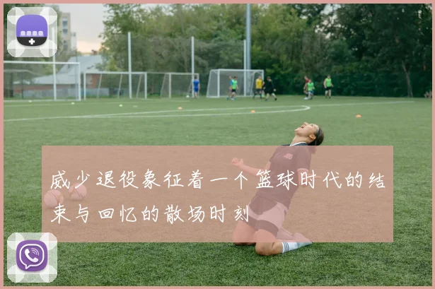 威少退役象征着一个篮球时代的结束与回忆的散场时刻