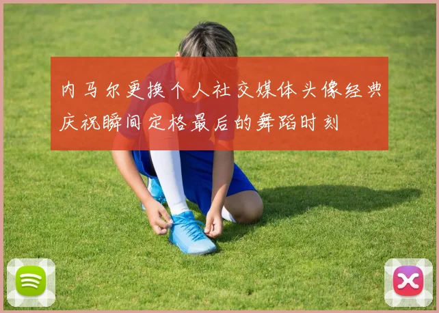 内马尔更换个人社交媒体头像经典庆祝瞬间定格最后的舞蹈时刻
