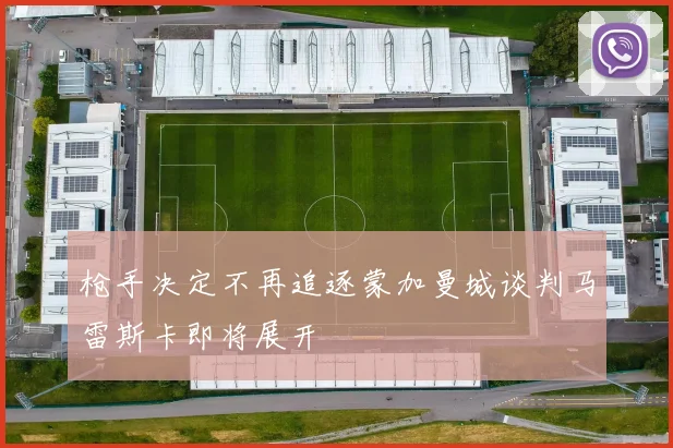 枪手决定不再追逐蒙加曼城谈判马雷斯卡即将展开