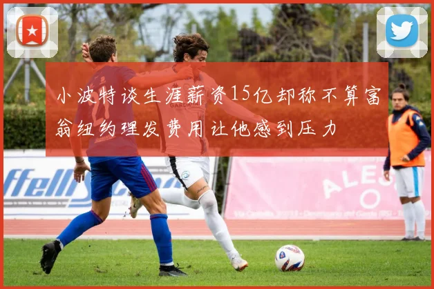 小波特谈生涯薪资15亿却称不算富翁纽约理发费用让他感到压力