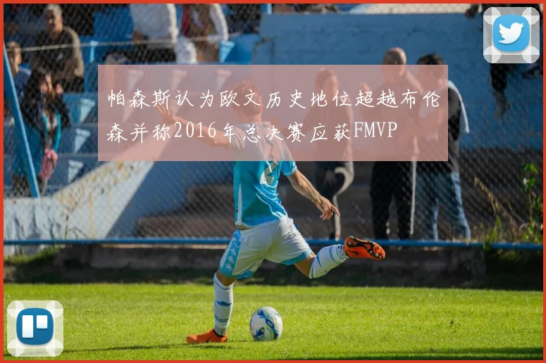 帕森斯认为欧文历史地位超越布伦森并称2016年总决赛应获FMVP