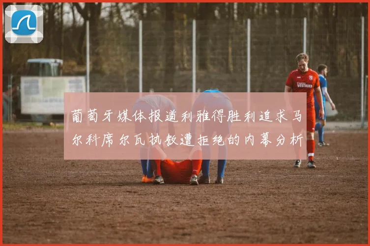 葡萄牙媒体报道利雅得胜利追求马尔科席尔瓦执教遭拒绝的内幕分析