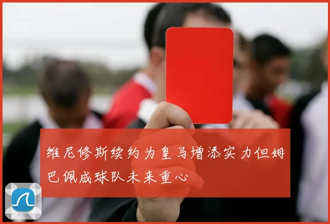 维尼修斯续约为皇马增添实力但姆巴佩成球队未来重心