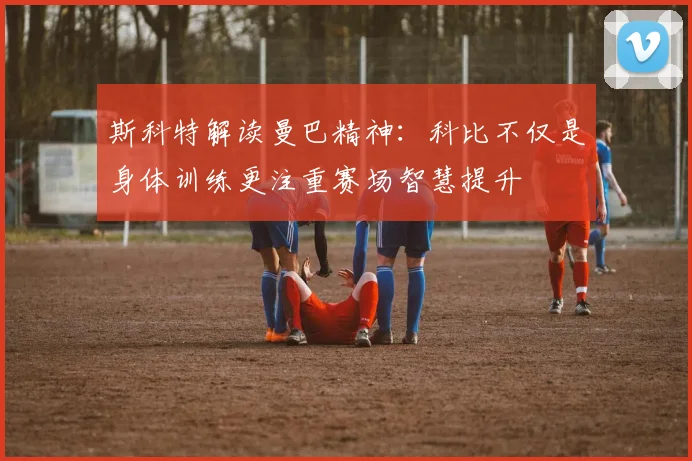 斯科特解读曼巴精神：科比不仅是身体训练更注重赛场智慧提升
