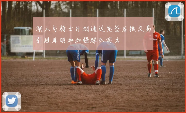 湖人与骑士计划通过先签后换交易引进库明加加强球队实力