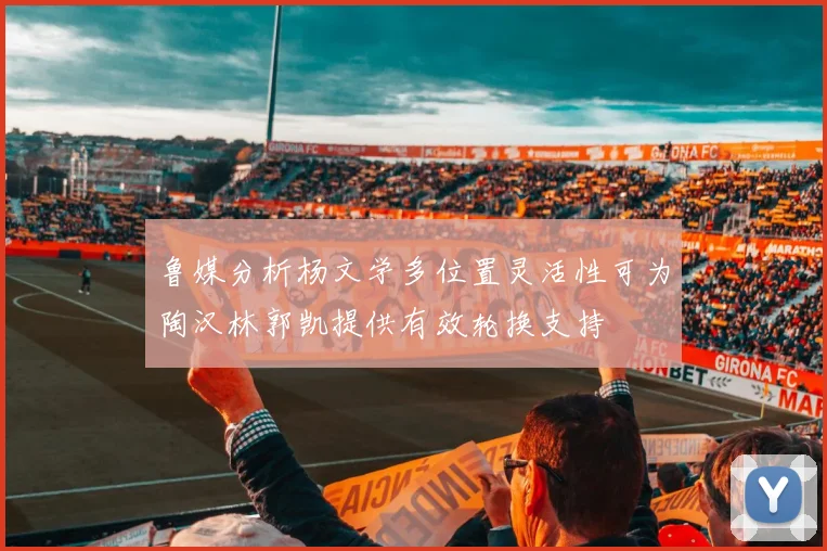 鲁媒分析杨文学多位置灵活性可为陶汉林郭凯提供有效轮换支持
