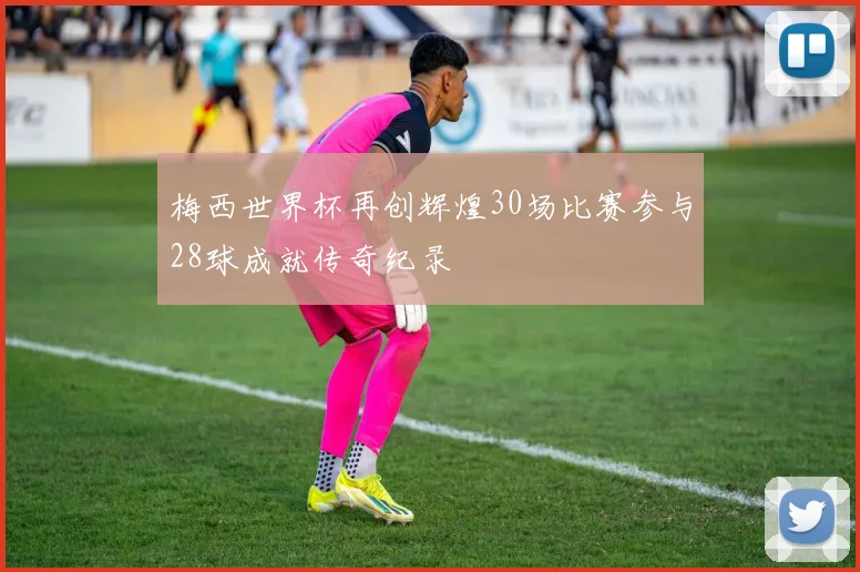 梅西世界杯再创辉煌30场比赛参与28球成就传奇纪录