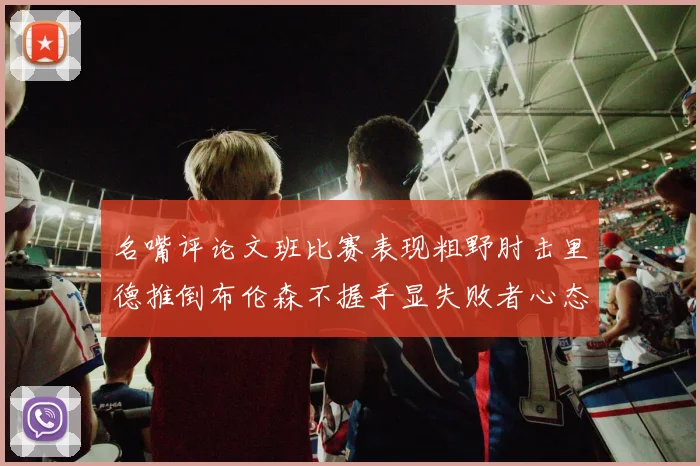 名嘴评论文班比赛表现粗野肘击里德推倒布伦森不握手显失败者心态