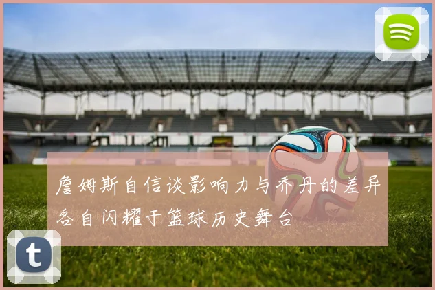 詹姆斯自信谈影响力与乔丹的差异各自闪耀于篮球历史舞台