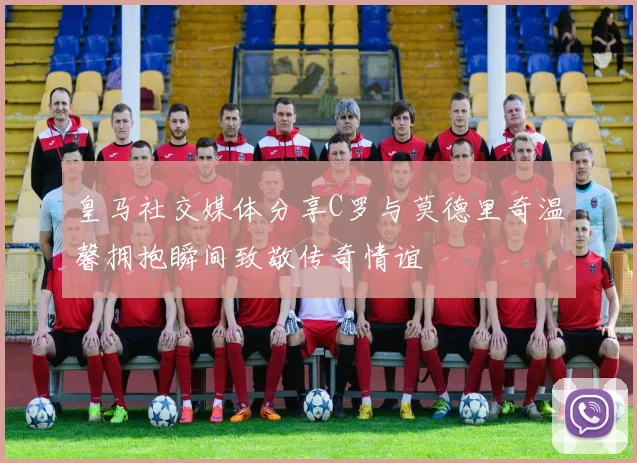 皇马社交媒体分享C罗与莫德里奇温馨拥抱瞬间致敬传奇情谊