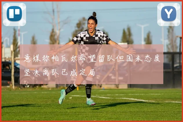 意媒称帕瓦尔希望留队但国米态度坚决离队已成定局