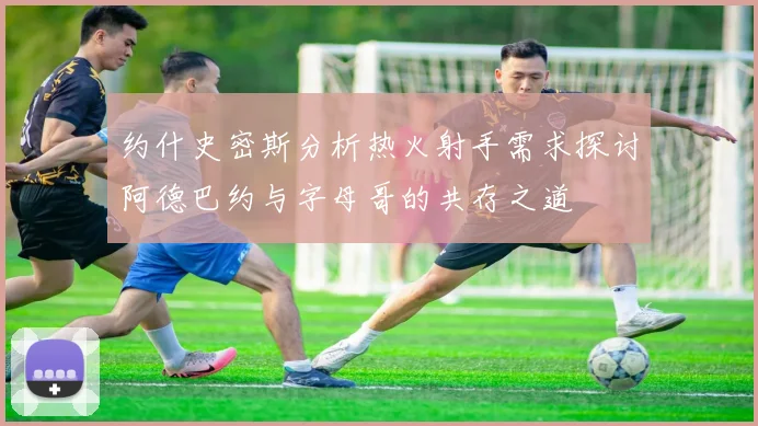 约什史密斯分析热火射手需求探讨阿德巴约与字母哥的共存之道