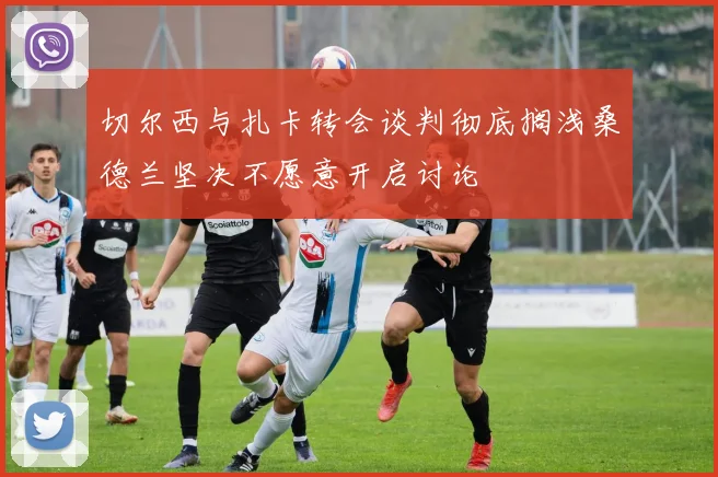 切尔西与扎卡转会谈判彻底搁浅桑德兰坚决不愿意开启讨论