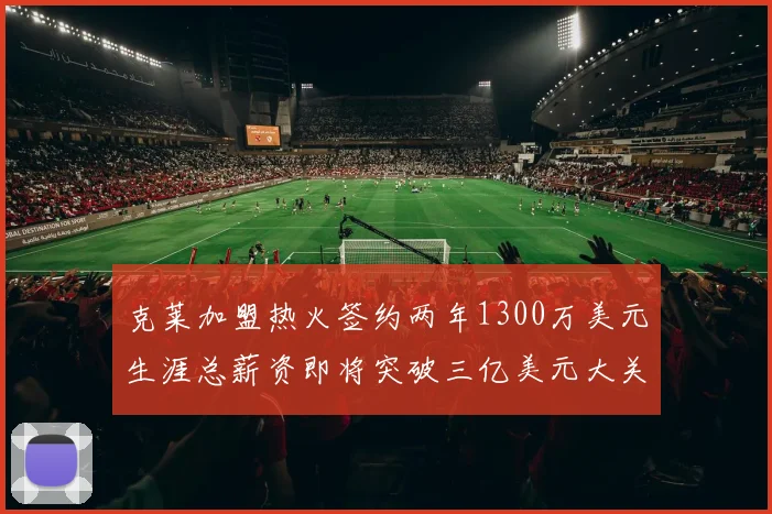克莱加盟热火签约两年1300万美元生涯总薪资即将突破三亿美元大关
